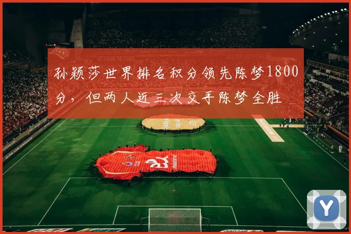 孙颖莎世界排名积分领先陈梦1800分,但两人近三次交手陈梦全胜