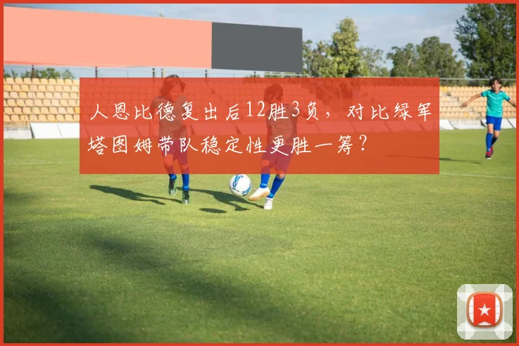 人恩比德复出后12胜3负，对比绿军塔图姆带队稳定性更胜一筹？