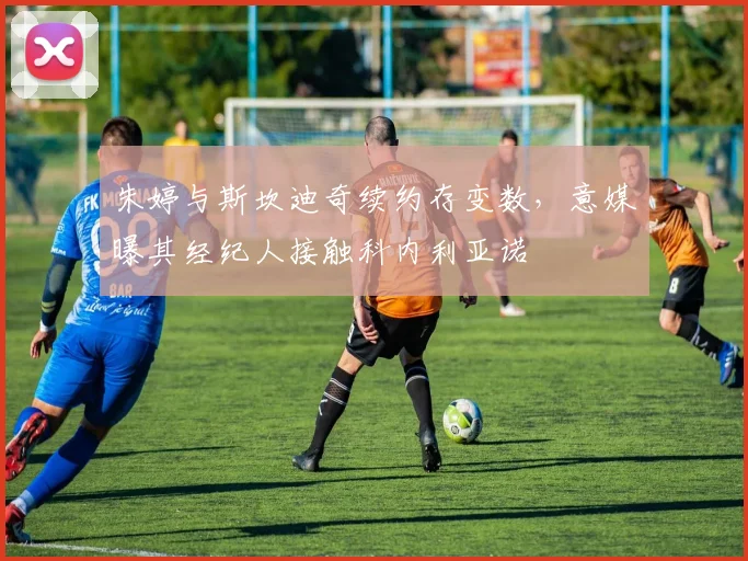 朱婷与斯坎迪奇续约存变数，意媒曝其经纪人接触科内利亚诺