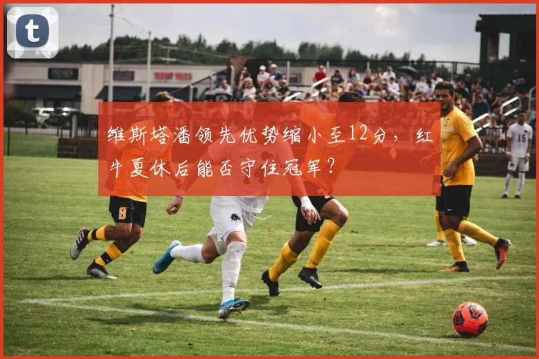 维斯塔潘领先优势缩小至12分，红牛夏休后能否守住冠军？