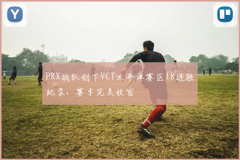 PRX战队创下VCT太平洋赛区18连胜纪录,赛季完美收官