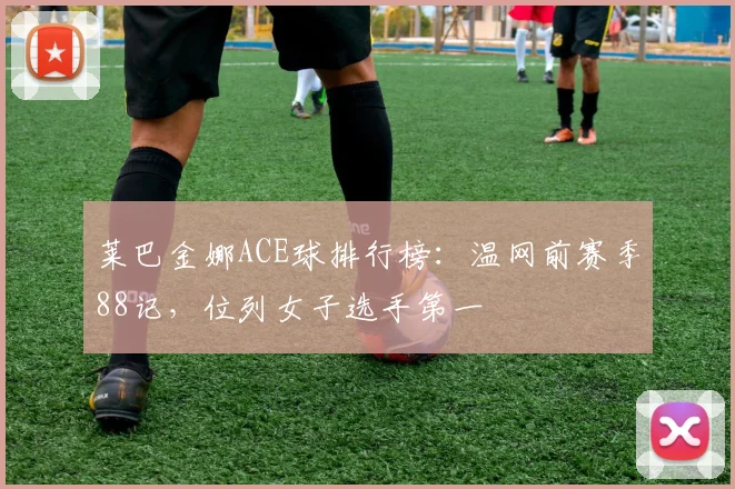 莱巴金娜ACE球排行榜:温网前赛季88记,位列女子选手第一