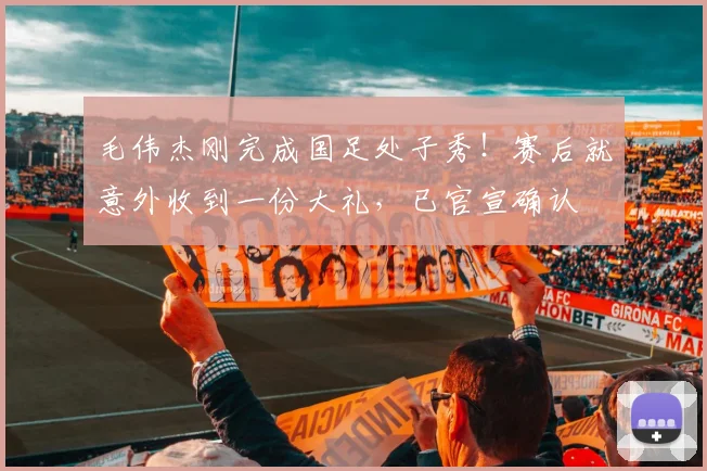 毛伟杰刚完成国足处子秀!赛后就意外收到一份大礼,已官宣确认