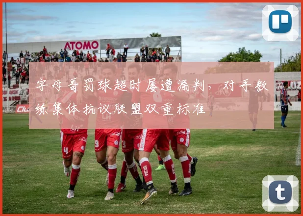 字母哥罚球超时屡遭漏判,对手教练集体抗议联盟双重标准
