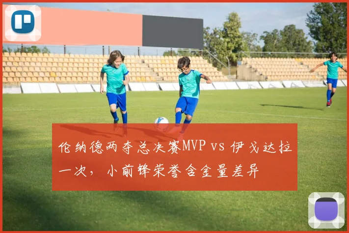 伦纳德两夺总决赛MVP vs 伊戈达拉一次,小前锋荣誉含金量差异