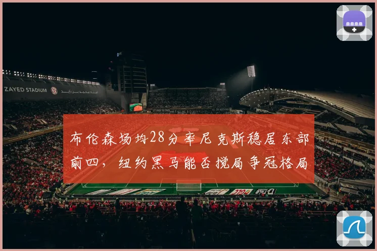 布伦森场均28分率尼克斯稳居东部前四,纽约黑马能否搅局争冠格局?